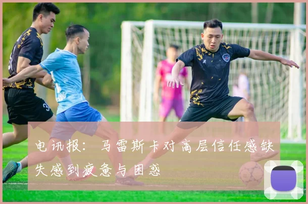 电讯报：马雷斯卡对高层信任感缺失感到疲惫与困惑