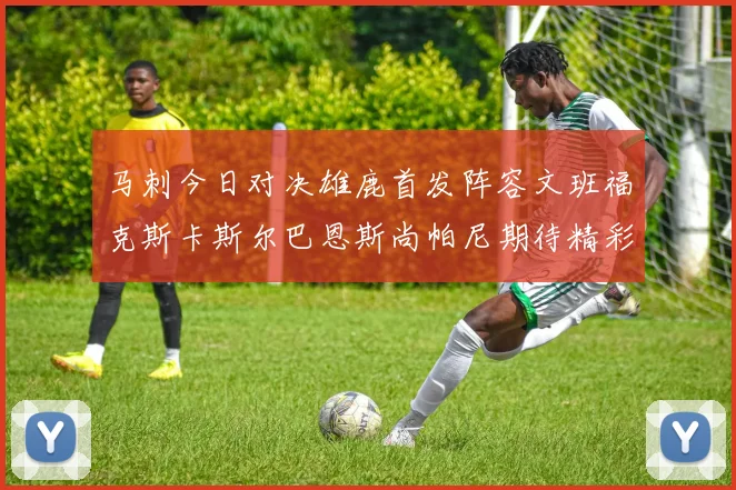马刺今日对决雄鹿首发阵容文班福克斯卡斯尔巴恩斯尚帕尼期待精彩表现