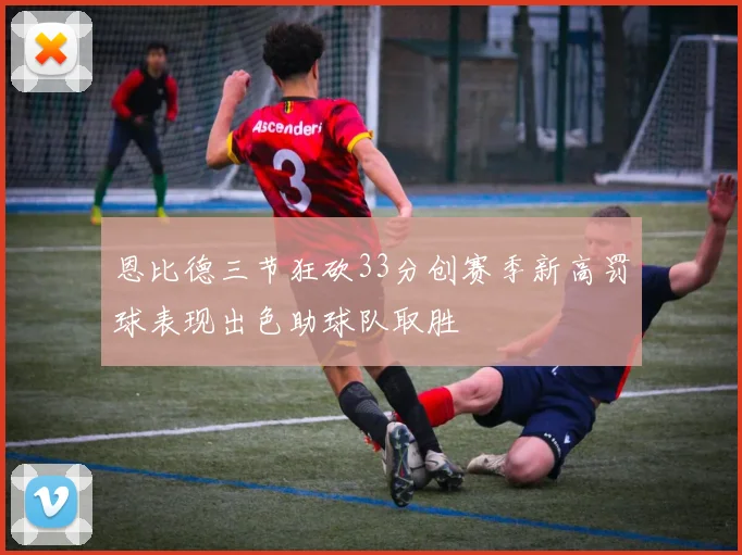 恩比德三节狂砍33分创赛季新高罚球表现出色助球队取胜