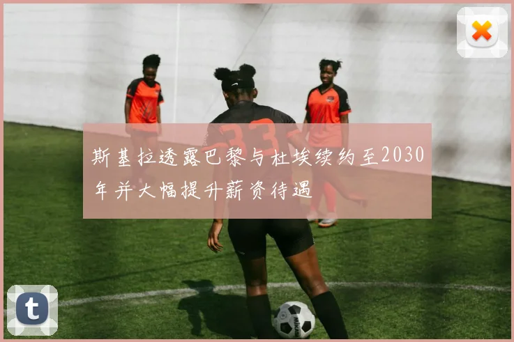 斯基拉透露巴黎与杜埃续约至2030年并大幅提升薪资待遇