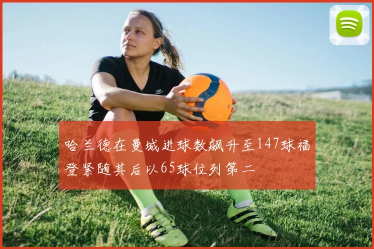 哈兰德在曼城进球数飙升至147球福登紧随其后以65球位列第二