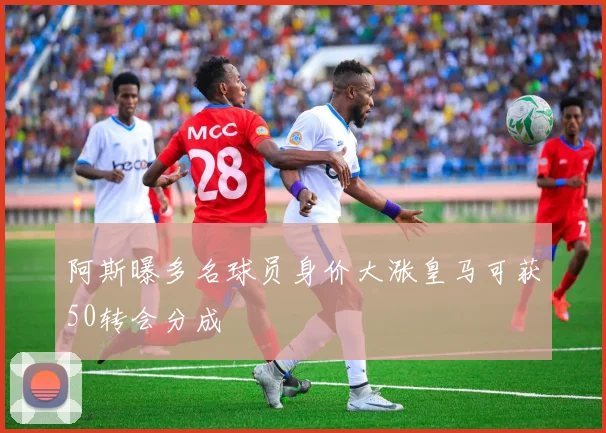 阿斯曝多名球员身价大涨皇马可获50转会分成