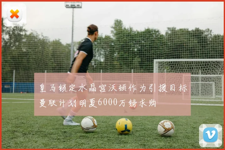 皇马锁定水晶宫沃顿作为引援目标曼联计划明夏6000万镑求购