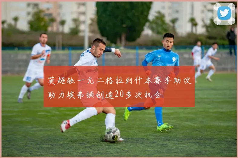 英超独一无二格拉利什本赛季助攻助力埃弗顿创造20多次机会