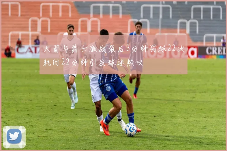 火箭与爵士激战最后3分钟罚球22次耗时22分钟引发球迷热议